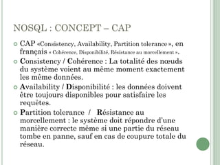 NOSQL : CONCEPT – CAP
 CAP «Consistency, Availability, Partition tolerance », en
français « Cohérence, Disponibilité, Résistance au morcellement ».
 Consistency / Cohérence : La totalité des nœuds
du système voient au même moment exactement
les même données.
 Availability / Disponibilité : les données doivent
être toujours disponibles pour satisfaire les
requêtes.
 Partition tolerance / Résistance au
morcellement : le système doit répondre d’une
manière correcte même si une partie du réseau
tombe en panne, sauf en cas de coupure totale du
réseau.
 