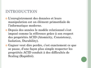 INTRODUCTION
 L’enregistrement des données et leurs
manipulation est un élément primordiale de
l’informatique moderne.
 Depuis des années le modèle relationnel s’est
imposé comme la référence grâce à son respect
des propriétés ACID (Atomicity, Consistency,
Isolation, Durability).
 Gagner veut dire perdre, c’est exactement ce que
se passe, d’une façon plus simple respecter les
propriétés ACID conduit à des difficultés de
Scaling (Rapidité).
 