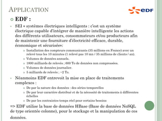 APPLICATION
 EDF :
 SEI « systèmes électriques intelligents : c’est un système
électrique capable d’intégrer de manière intelligente les actions
des différents utilisateurs, consommateurs et/ou producteurs afin
de maintenir une fourniture d’électricité efficace, durable,
économique et sécurisée»:
 Installation des compteurs communicants (35 millions en France) avec un
relevé tous les 10 minutes (1 relevé pas 10 mn / 35 millions de clients / an).
 Volumes de données annuels.
 1800 milliards de relevés ; 600 To de données non compressées.
 Volumes de données journalier.
 5 milliards de relevés ; ~2 To.
 Néanmoins EDF entrevoit la mise en place de traitements
complexes :
 De par la nature des données : des séries temporelles
 De par leur caractère distribué et de la nécessité de traitements à différentes
échelles
 De par les contraintes temps réel pour certains besoins
=> EDF utilise la base de données HBase (Base de données NoSQL
de type orientée colonne), pour le stockage et la manipulation de ces
données.
 