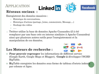 APPLICATION
Réseaux sociaux :
Enregistrent des données massives :
 Historique de conversations,
 Historique d’actions (partage, j’aime, commentaire, Message,…)
 Stockage des vidéos
 …..
 Twitter utilise la base de données Apache Cassandra (il à été
remplacer par une base crée en interne similaire à Apache Cassandra)
ainsi que plusieurs autres outils pour l’enregistrement et la
manipulation de ces données.
Les Moteurs de recherche :
 Pour pouvoir regrouper les informations de différent service
(Google Earth, Google Maps et Blogger), Google à développer l’SGBD
BigTable.
 BigTable enregistre les données sous forme de tableau d’octets indexés
par colonne et ligne.
 