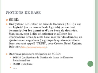 NOTIONS DE BASE
 SGBD:
 Un Système de Gestion de Base de Données (SGBD) « est
un logiciel (ou un ensemble de logiciels) permettant
de manipuler les données d'une base de données.
Manipuler, c'est-à-dire sélectionner et afficher des
informations tirées de cette base, modifier des données, en
ajouter ou en supprimer (ce groupe de quatre opérations
étant souvent appelé "CRUD", pour Create, Read, Update,
Delete) » (http://openclassrooms.com/).
 On trouve plusieurs catégories de SGBD :
 SGBDR (un Système de Gestion de Bases de Données
Relationnelles)
 SGBD Distribuée
 ,,,,,,
 