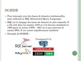 SGBDR
 Pour interagir avec des bases de données relationnelles
nous utilisons le SQL (Structured Query Language),
 SQL est le langage des bases de données le plus répandu, Il
a été créé dans les années 1970 et c'est devenu standard en
1986 (pour la norme ANSI - 1987 en ce qui concerne la
norme ISO). Il est encore régulièrement amélioré.
 Exemple de SGBDR :
 