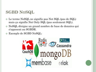SGBD NOSQL
 Le terme NoSQL ne signifie pas Not SQL (pas de SQL)
mais ça signifie Not Only SQL (pas seulement SQL).
 NoSQL désigne un grand nombre de base de données qui
s’opposent au SGBDR.
 Exemple de SGBD NoSQL:
 