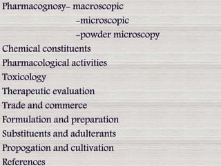 Pharmacognosy- macroscopic
-microscopic
-powder microscopy
Chemical constituents
Pharmacological activities
Toxicology
Therapeutic evaluation
Trade and commerce
Formulation and preparation
Substituents and adulterants
Propogation and cultivation
References
 