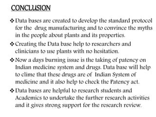 CONCLUSION
Data bases are created to develop the standard protocol
for the drug manufacturing and to convince the myths
in the people about plants and its properties.
Creating the Data base help to researchers and
clinicians to use plants with no hesitation.
Now a days burning issue is the taking of patency on
Indian medicine system and drugs. Data base will help
to clime that these drugs are of Indian System of
medicine and it also help to check the Patency act.
Data bases are helpful to research students and
Academics to undertake the further research activities
and it gives strong support for the research review.
 