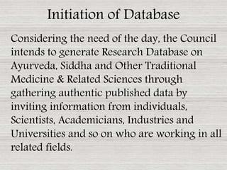 Considering the need of the day, the Council
intends to generate Research Database on
Ayurveda, Siddha and Other Traditional
Medicine & Related Sciences through
gathering authentic published data by
inviting information from individuals,
Scientists, Academicians, Industries and
Universities and so on who are working in all
related fields.
Initiation of Database
 