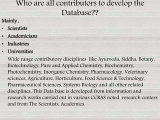 Mainly ,
• Scientists
• Academicians
• Industries
• Universities
Wide range contributory disciplines like Ayurveda, Siddha, Botany,
Biotechnology, Pure and Applied Chemistry, Biochemistry,
Photochemistry, Inorganic Chemistry, Pharmacology, Veterinary
sciences, Agriculture, Horticulture, Food Science & Technology,
Pharmaceutical Sciences, Systems Biology and all other related
disciplines. This Data base is developed from information and
research works carried out in various CCRAS noted research centers
and from The Scientists, Academics.
Who are all contributors to develop the
Database??
 