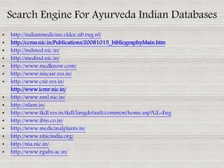 • http://indianmedicine.eldoc.ub.rug.nl/
• http://ccras.nic.in/Publications/20081015_bibliographyMain.htm
• http://indmed.nic.in/
• http://medind.nic.in/
• http://www.medknow.com/
• http://www.niscair.res.in/
• http://www.csir.res.in/
• http://www.icmr.nic.in/
• http://www.nml.nic.in/
• http://nlam.in/
• http://www.tkdl.res.in/tkdl/langdefault/common/home.asp?GL=Eng
• http://www.ibin.co.in/
• http://www.medicinalplants.in/
• http://www.nhicindia.org/
• http://nia.nic.in/
• http://www.rguhs.ac.in/
Search Engine For Ayurveda Indian Databases
 