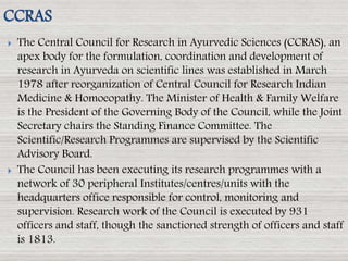 The Central Council for Research in Ayurvedic Sciences (CCRAS), an
apex body for the formulation, coordination and development of
research in Ayurveda on scientific lines was established in March
1978 after reorganization of Central Council for Research Indian
Medicine & Homoeopathy. The Minister of Health & Family Welfare
is the President of the Governing Body of the Council, while the Joint
Secretary chairs the Standing Finance Committee. The
Scientific/Research Programmes are supervised by the Scientific
Advisory Board.
 The Council has been executing its research programmes with a
network of 30 peripheral Institutes/centres/units with the
headquarters office responsible for control, monitoring and
supervision. Research work of the Council is executed by 931
officers and staff, though the sanctioned strength of officers and staff
is 1813.
CCRAS
 