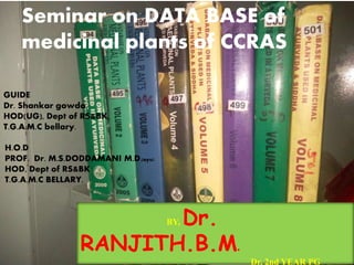 GUIDE
Dr. Shankar gowda,
HOD(UG), Dept of RS&BK,
T.G.A.M.C bellary.
Seminar on DATA BASE of
medicinal plants of CCRAS
H.O.D
PROF. Dr. M.S.DODDAMANI M.D.(ayu)
HOD, Dept of RS&BK
T.G.A.M.C BELLARY.
BY, Dr.
RANJITH.B.M.
Dr. 2nd YEAR PG
 