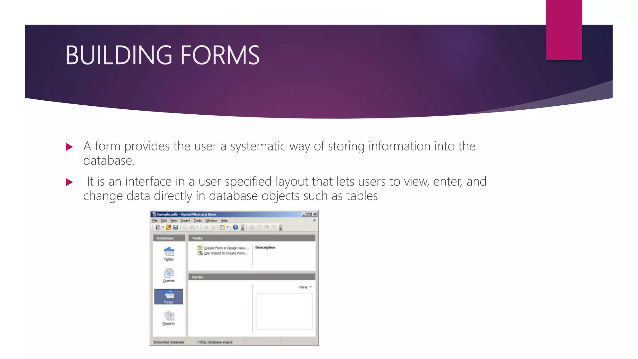 BUILDING FORMS
 A form provides the user a systematic way of storing information into the
database.
 It is an interface in a user specified layout that lets users to view, enter, and
change data directly in database objects such as tables
 