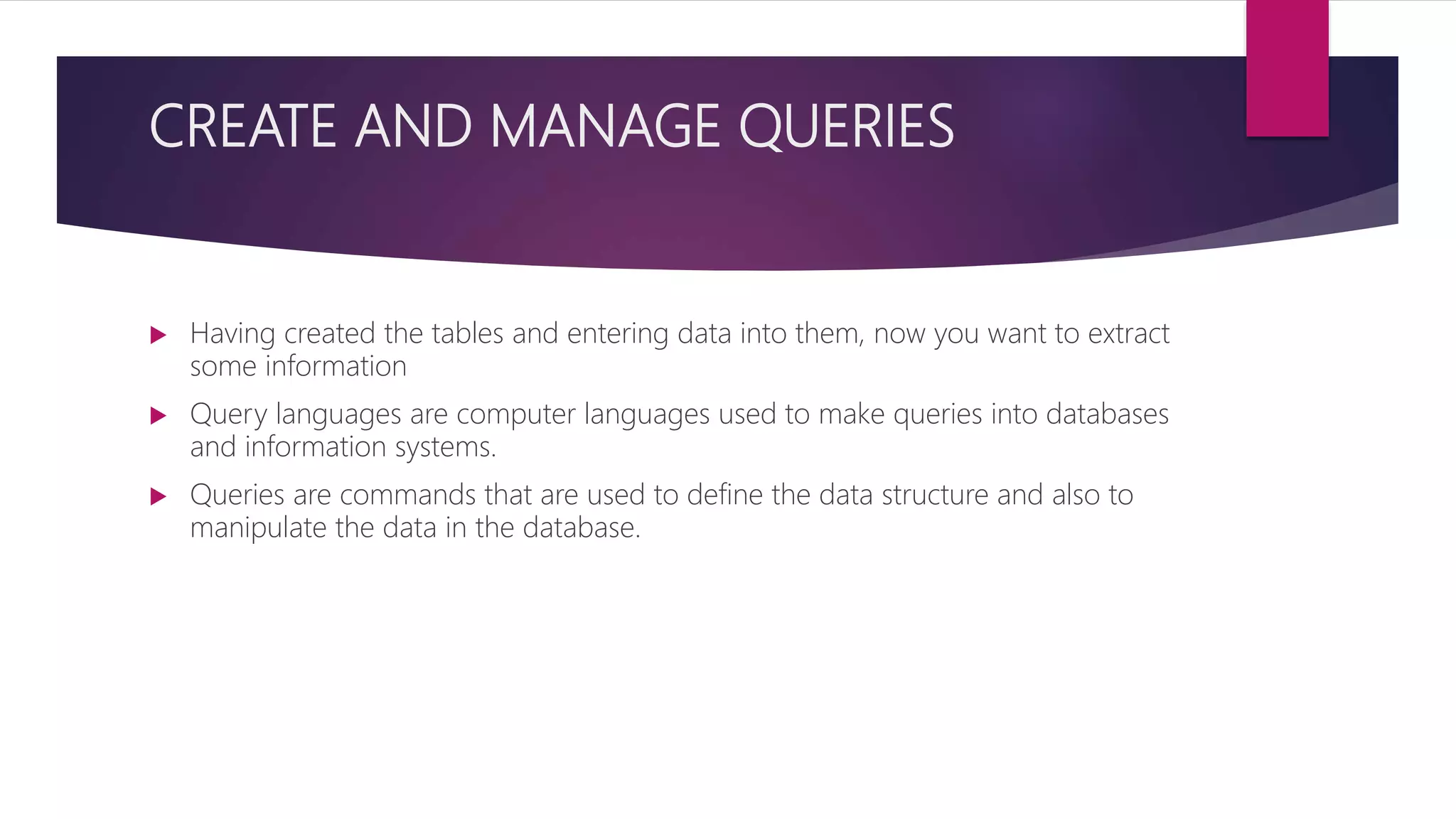 CREATE AND MANAGE QUERIES
 Having created the tables and entering data into them, now you want to extract
some information
 Query languages are computer languages used to make queries into databases
and information systems.
 Queries are commands that are used to define the data structure and also to
manipulate the data in the database.
 