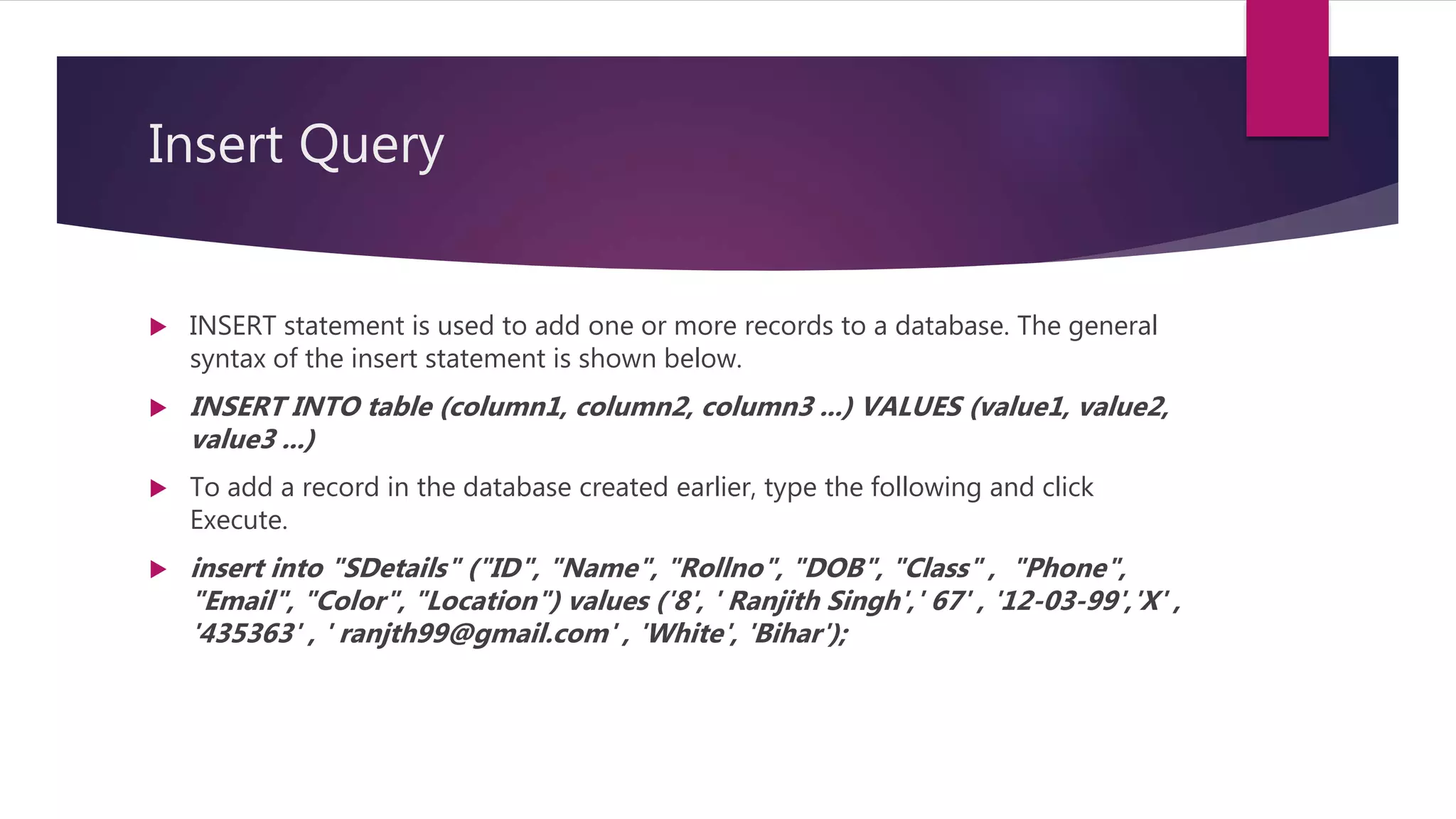 Insert Query
 INSERT statement is used to add one or more records to a database. The general
syntax of the insert statement is shown below.
 INSERT INTO table (column1, column2, column3 ...) VALUES (value1, value2,
value3 ...)
 To add a record in the database created earlier, type the following and click
Execute.
 insert into "SDetails" ("ID", "Name", "Rollno", "DOB", "Class" , "Phone",
"Email", "Color", "Location") values ('8', ' Ranjith Singh',' 67' , '12-03-99','X' ,
'435363' , ' ranjth99@gmail.com' , 'White', 'Bihar');
 
