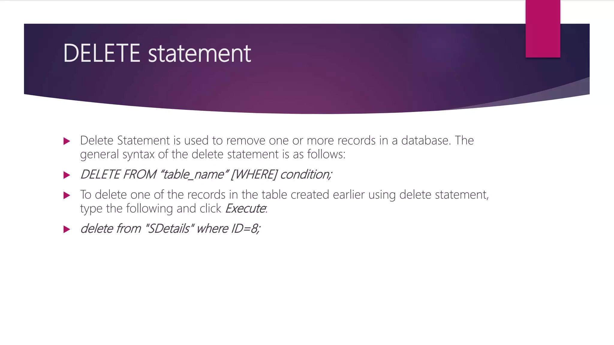 DELETE statement
 Delete Statement is used to remove one or more records in a database. The
general syntax of the delete statement is as follows:
 DELETE FROM “table_name” [WHERE] condition;
 To delete one of the records in the table created earlier using delete statement,
type the following and click Execute:
 delete from "SDetails" where ID=8;
 