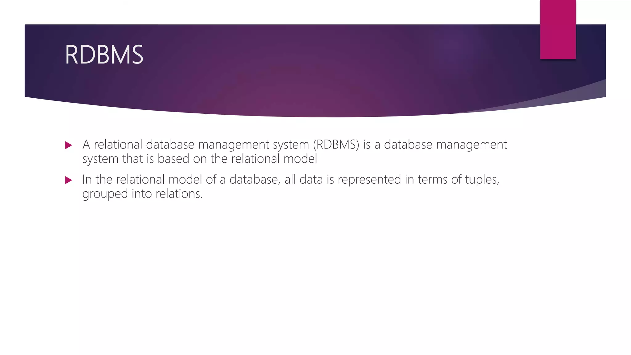 RDBMS
 A relational database management system (RDBMS) is a database management
system that is based on the relational model
 In the relational model of a database, all data is represented in terms of tuples,
grouped into relations.
 