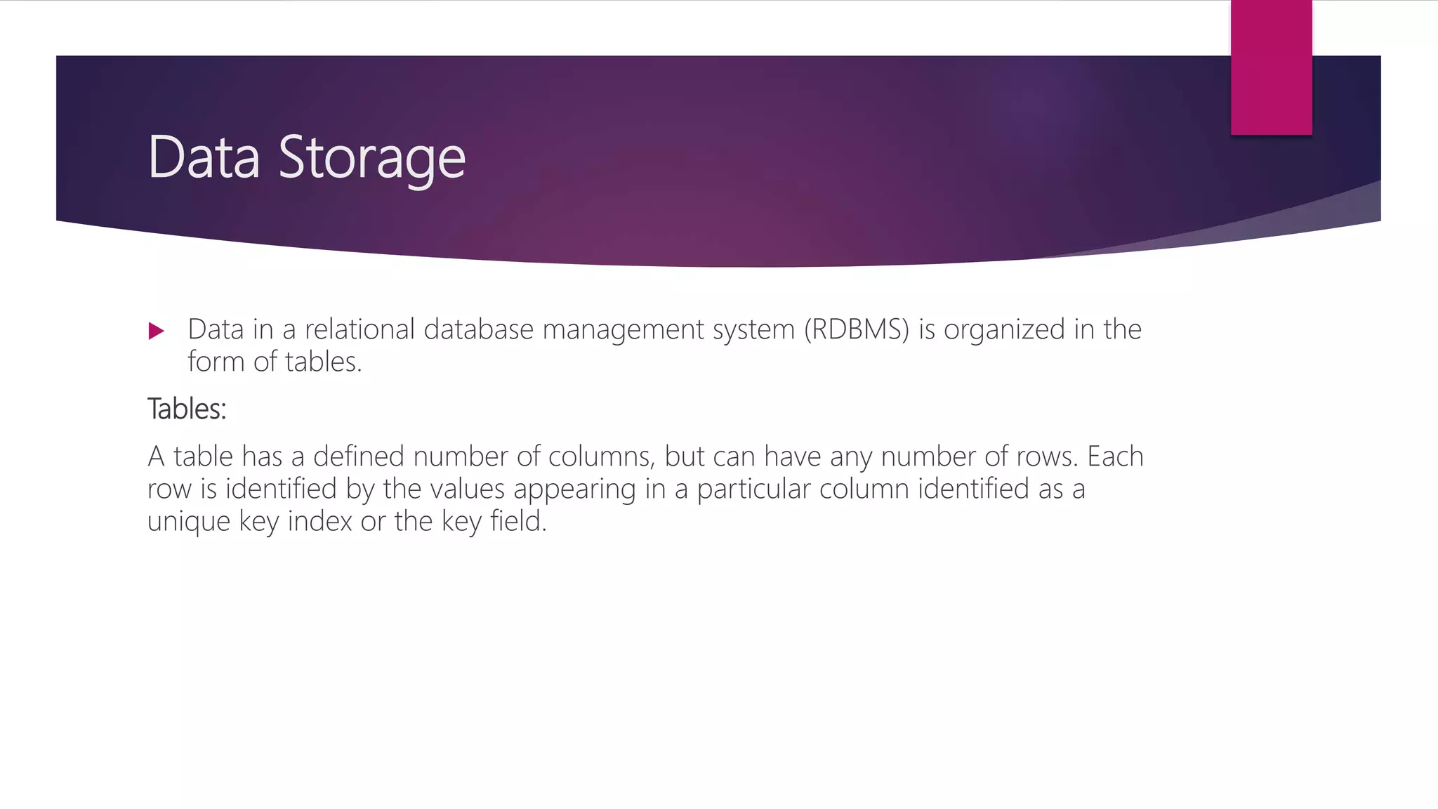 Data Storage
 Data in a relational database management system (RDBMS) is organized in the
form of tables.
Tables:
A table has a defined number of columns, but can have any number of rows. Each
row is identified by the values appearing in a particular column identified as a
unique key index or the key field.
 