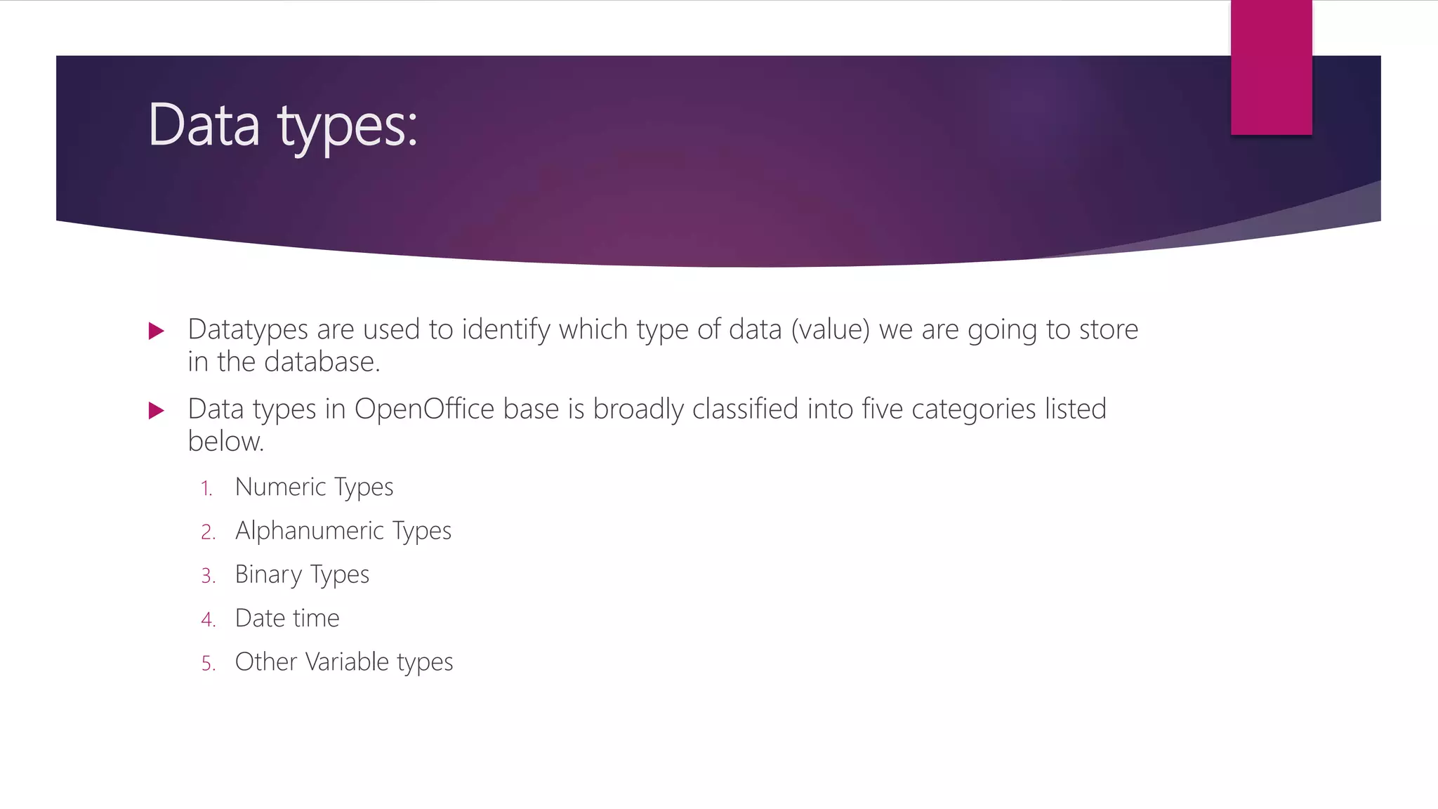 Data types:
 Datatypes are used to identify which type of data (value) we are going to store
in the database.
 Data types in OpenOffice base is broadly classified into five categories listed
below.
1. Numeric Types
2. Alphanumeric Types
3. Binary Types
4. Date time
5. Other Variable types
 