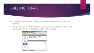 BUILDING FORMS
 A form provides the user a systematic way of storing information into the
database.
 It is an interface in a user specified layout that lets users to view, enter, and
change data directly in database objects such as tables
 