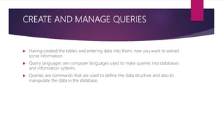 CREATE AND MANAGE QUERIES
 Having created the tables and entering data into them, now you want to extract
some information
 Query languages are computer languages used to make queries into databases
and information systems.
 Queries are commands that are used to define the data structure and also to
manipulate the data in the database.
 