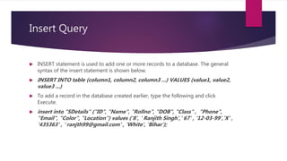 Insert Query
 INSERT statement is used to add one or more records to a database. The general
syntax of the insert statement is shown below.
 INSERT INTO table (column1, column2, column3 ...) VALUES (value1, value2,
value3 ...)
 To add a record in the database created earlier, type the following and click
Execute.
 insert into "SDetails" ("ID", "Name", "Rollno", "DOB", "Class" , "Phone",
"Email", "Color", "Location") values ('8', ' Ranjith Singh',' 67' , '12-03-99','X' ,
'435363' , ' ranjth99@gmail.com' , 'White', 'Bihar');
 