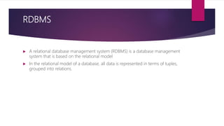 RDBMS
 A relational database management system (RDBMS) is a database management
system that is based on the relational model
 In the relational model of a database, all data is represented in terms of tuples,
grouped into relations.
 