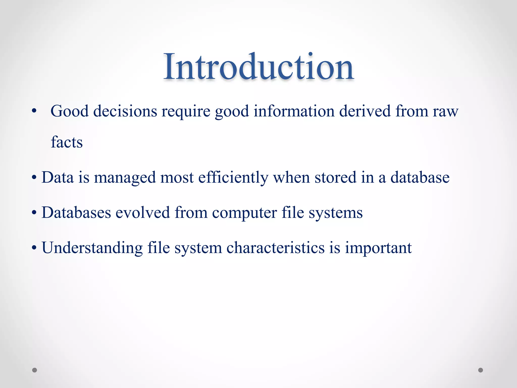 Introduction
• Good decisions require good information derived from raw
facts
• Data is managed most efficiently when stored in a database
• Databases evolved from computer file systems
• Understanding file system characteristics is important
 