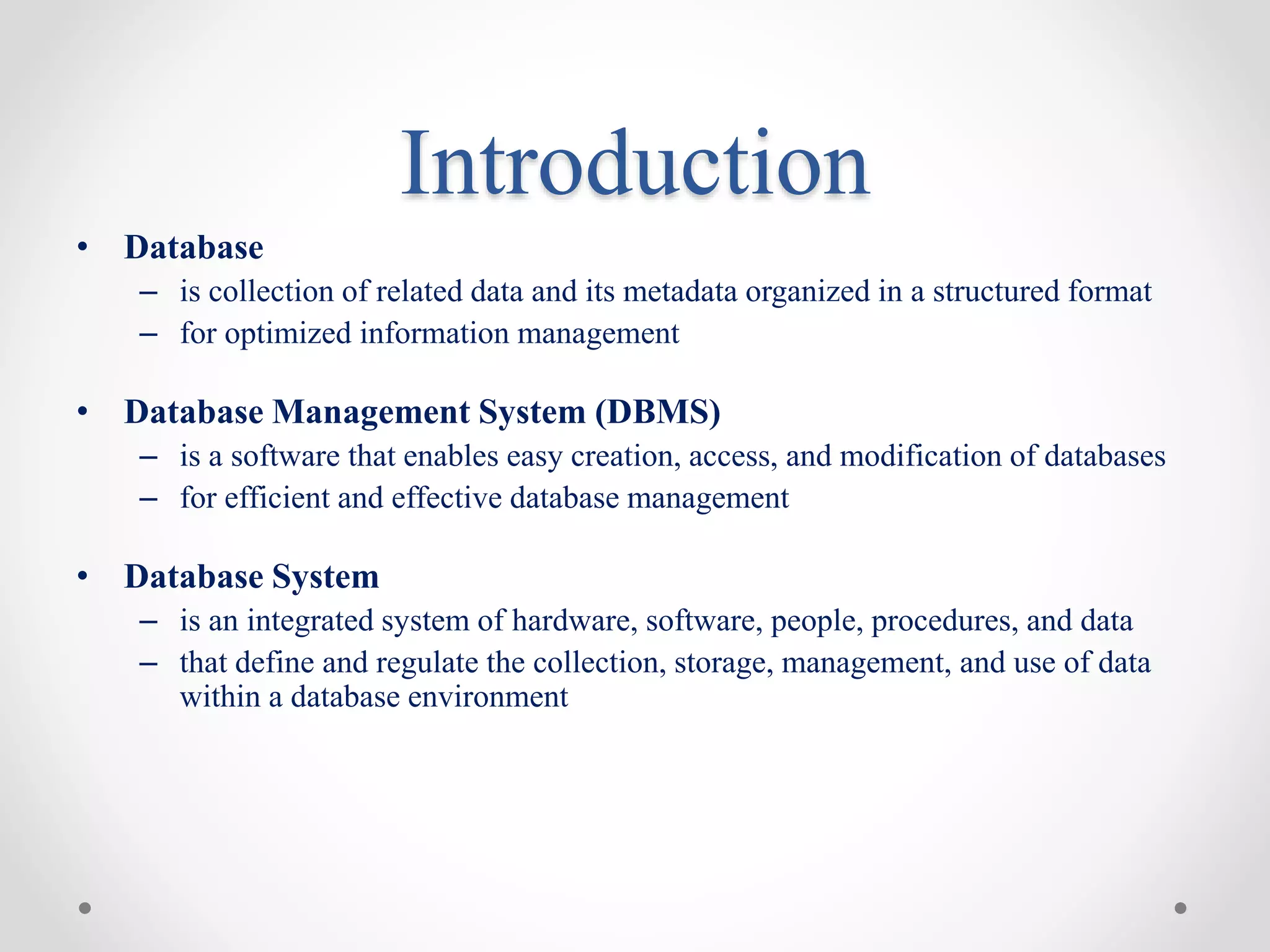 Introduction
• Database
– is collection of related data and its metadata organized in a structured format
– for optimized information management
• Database Management System (DBMS)
– is a software that enables easy creation, access, and modification of databases
– for efficient and effective database management
• Database System
– is an integrated system of hardware, software, people, procedures, and data
– that define and regulate the collection, storage, management, and use of data
within a database environment
 