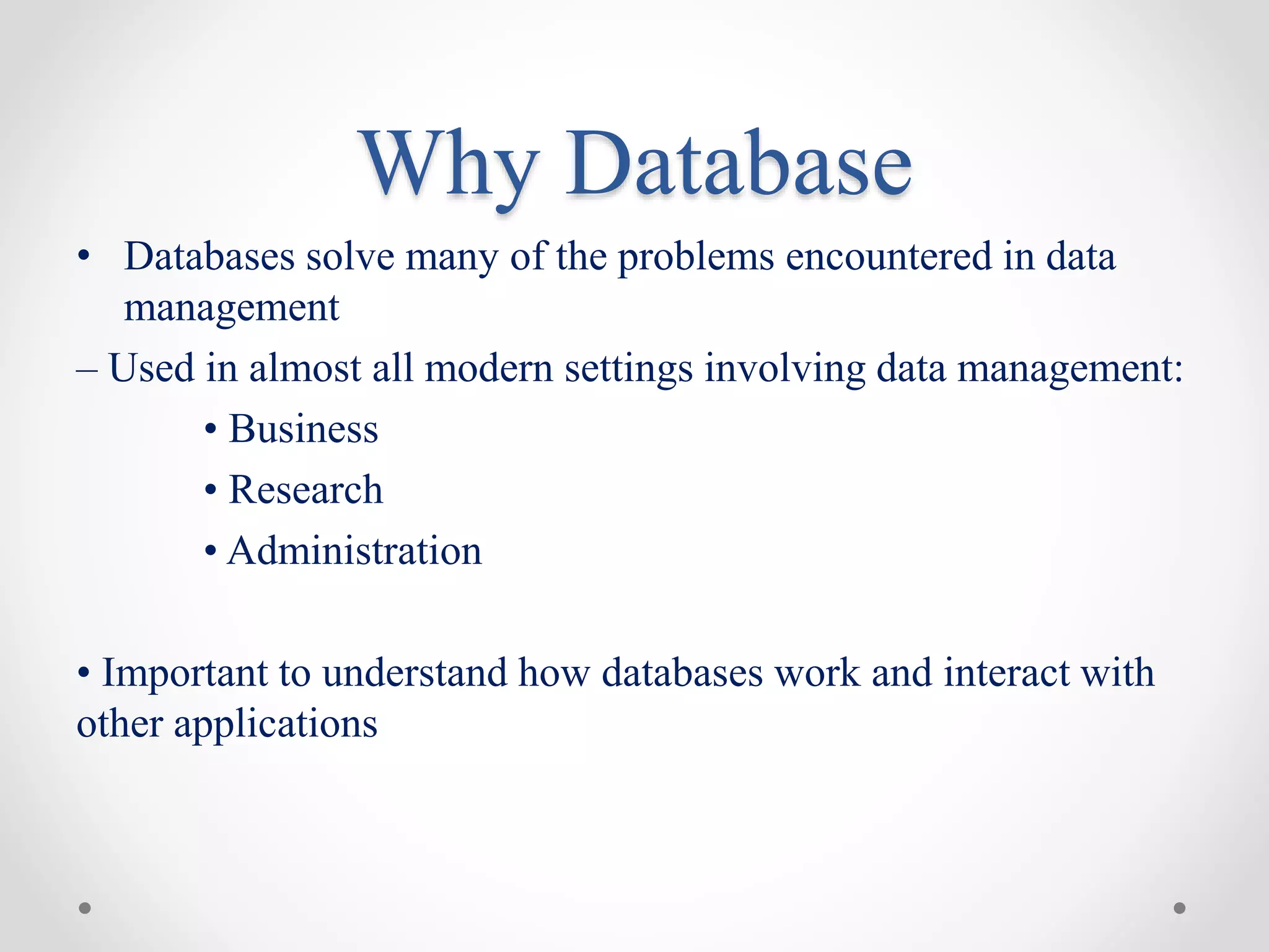 Why Database
• Databases solve many of the problems encountered in data
management
– Used in almost all modern settings involving data management:
• Business
• Research
• Administration
• Important to understand how databases work and interact with
other applications
 