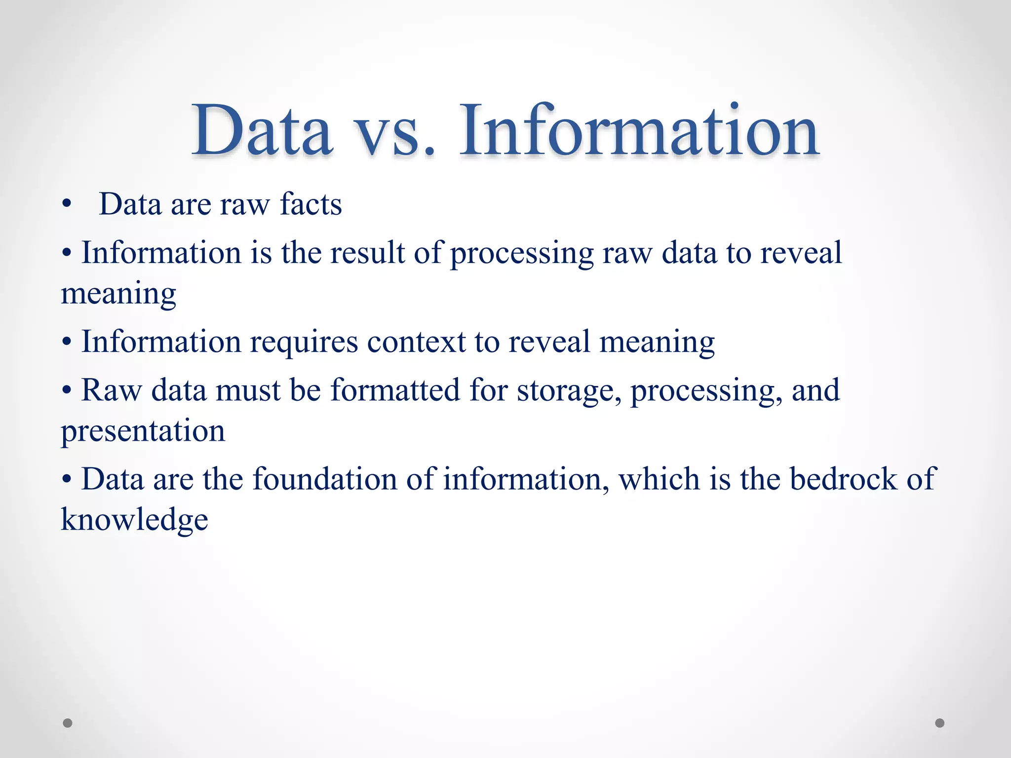 Data vs. Information
• Data are raw facts
• Information is the result of processing raw data to reveal
meaning
• Information requires context to reveal meaning
• Raw data must be formatted for storage, processing, and
presentation
• Data are the foundation of information, which is the bedrock of
knowledge
 