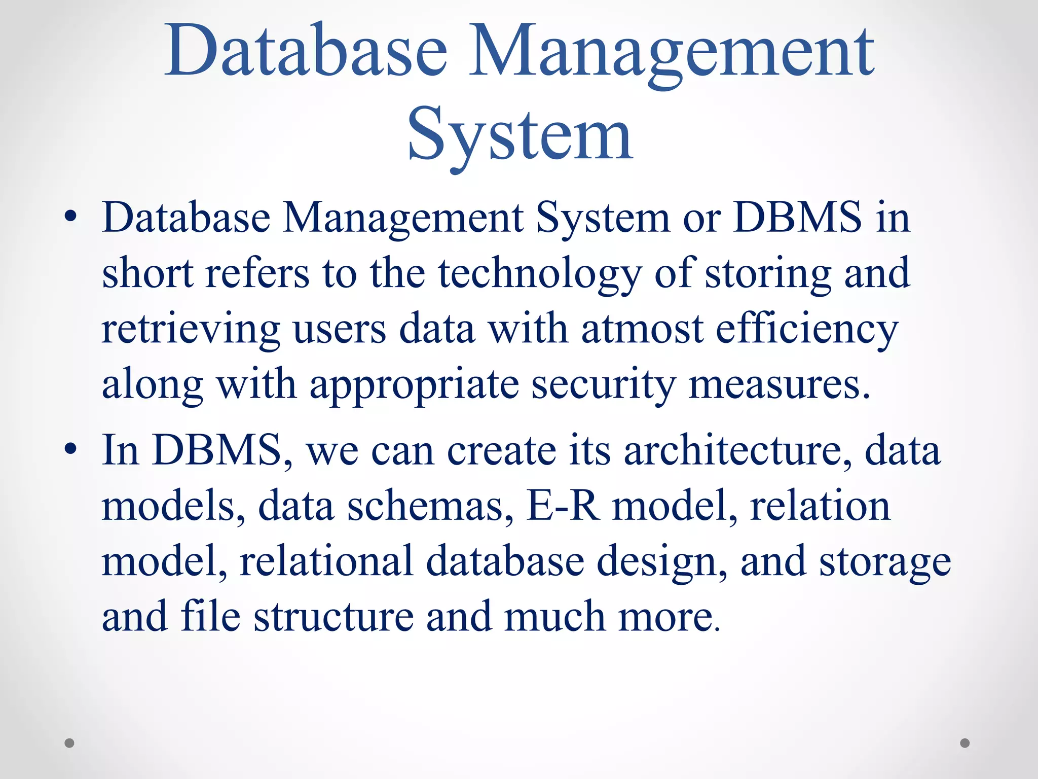 Database Management
System
• Database Management System or DBMS in
short refers to the technology of storing and
retrieving users data with atmost efficiency
along with appropriate security measures.
• In DBMS, we can create its architecture, data
models, data schemas, E-R model, relation
model, relational database design, and storage
and file structure and much more.
 