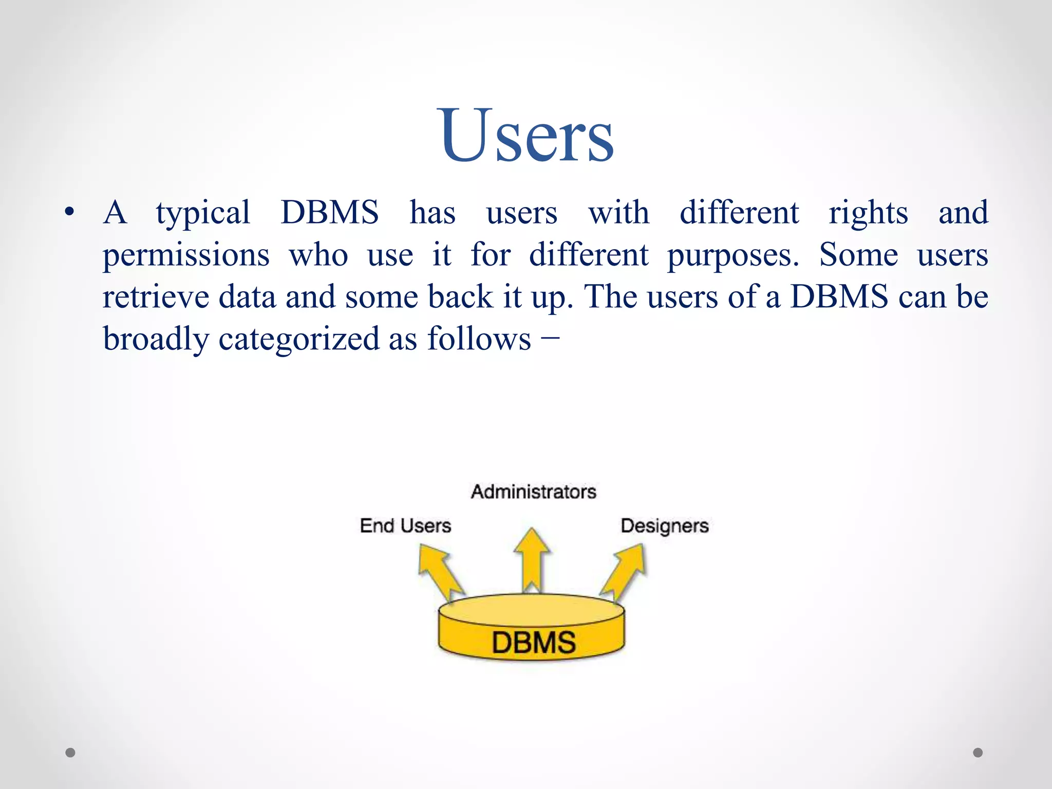 Users
• A typical DBMS has users with different rights and
permissions who use it for different purposes. Some users
retrieve data and some back it up. The users of a DBMS can be
broadly categorized as follows −
 