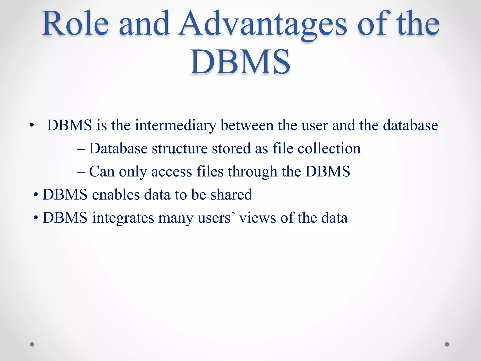 Role and Advantages of the
DBMS
• DBMS is the intermediary between the user and the database
– Database structure stored as file collection
– Can only access files through the DBMS
• DBMS enables data to be shared
• DBMS integrates many users’ views of the data
 