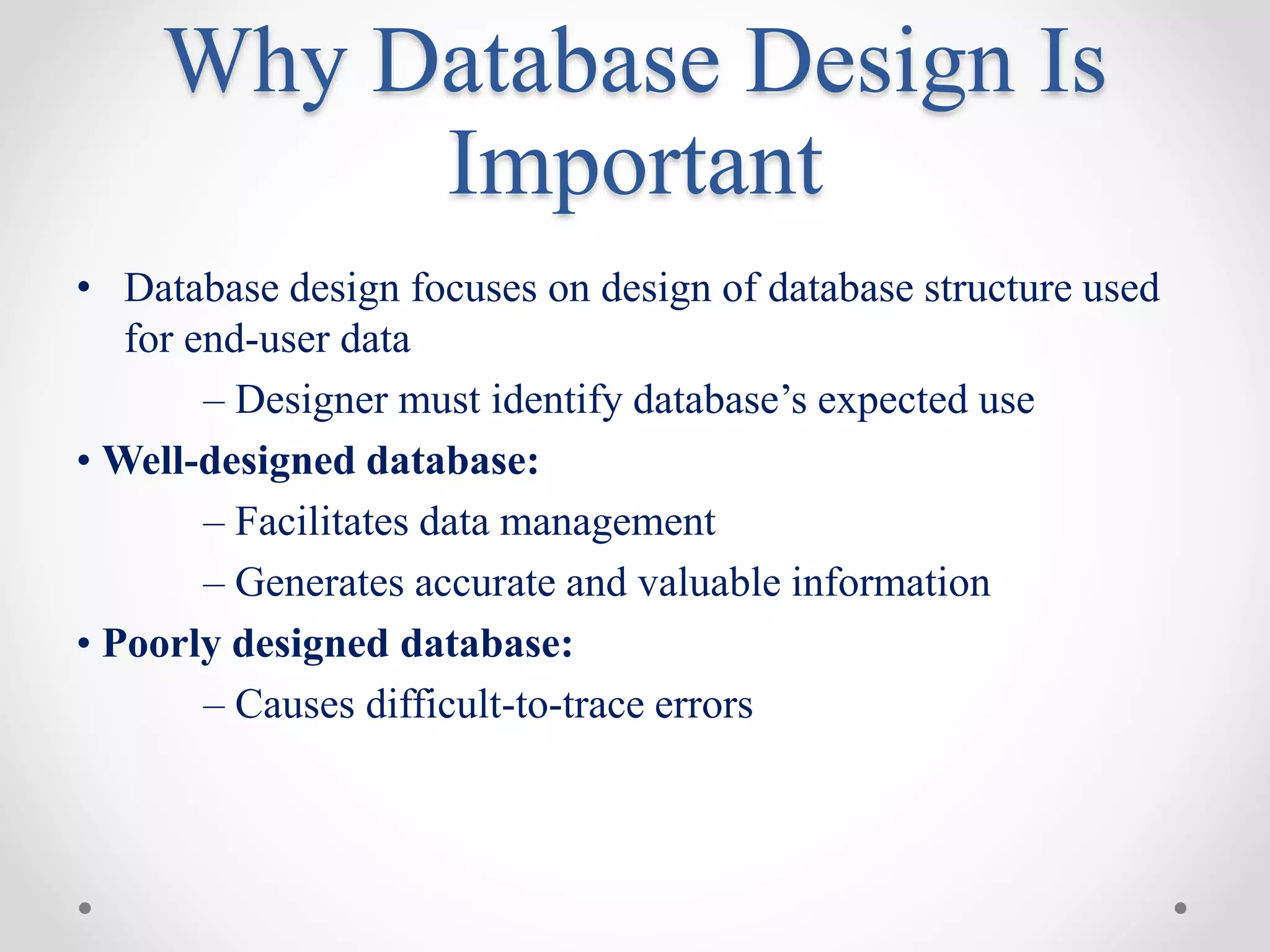 Why Database Design Is
Important
• Database design focuses on design of database structure used
for end-user data
– Designer must identify database’s expected use
• Well-designed database:
– Facilitates data management
– Generates accurate and valuable information
• Poorly designed database:
– Causes difficult-to-trace errors
 