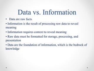 Data vs. Information
• Data are raw facts
• Information is the result of processing raw data to reveal
meaning
• Information requires context to reveal meaning
• Raw data must be formatted for storage, processing, and
presentation
• Data are the foundation of information, which is the bedrock of
knowledge
 