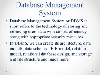 Database Management
System
• Database Management System or DBMS in
short refers to the technology of storing and
retrieving users data with atmost efficiency
along with appropriate security measures.
• In DBMS, we can create its architecture, data
models, data schemas, E-R model, relation
model, relational database design, and storage
and file structure and much more.
 
