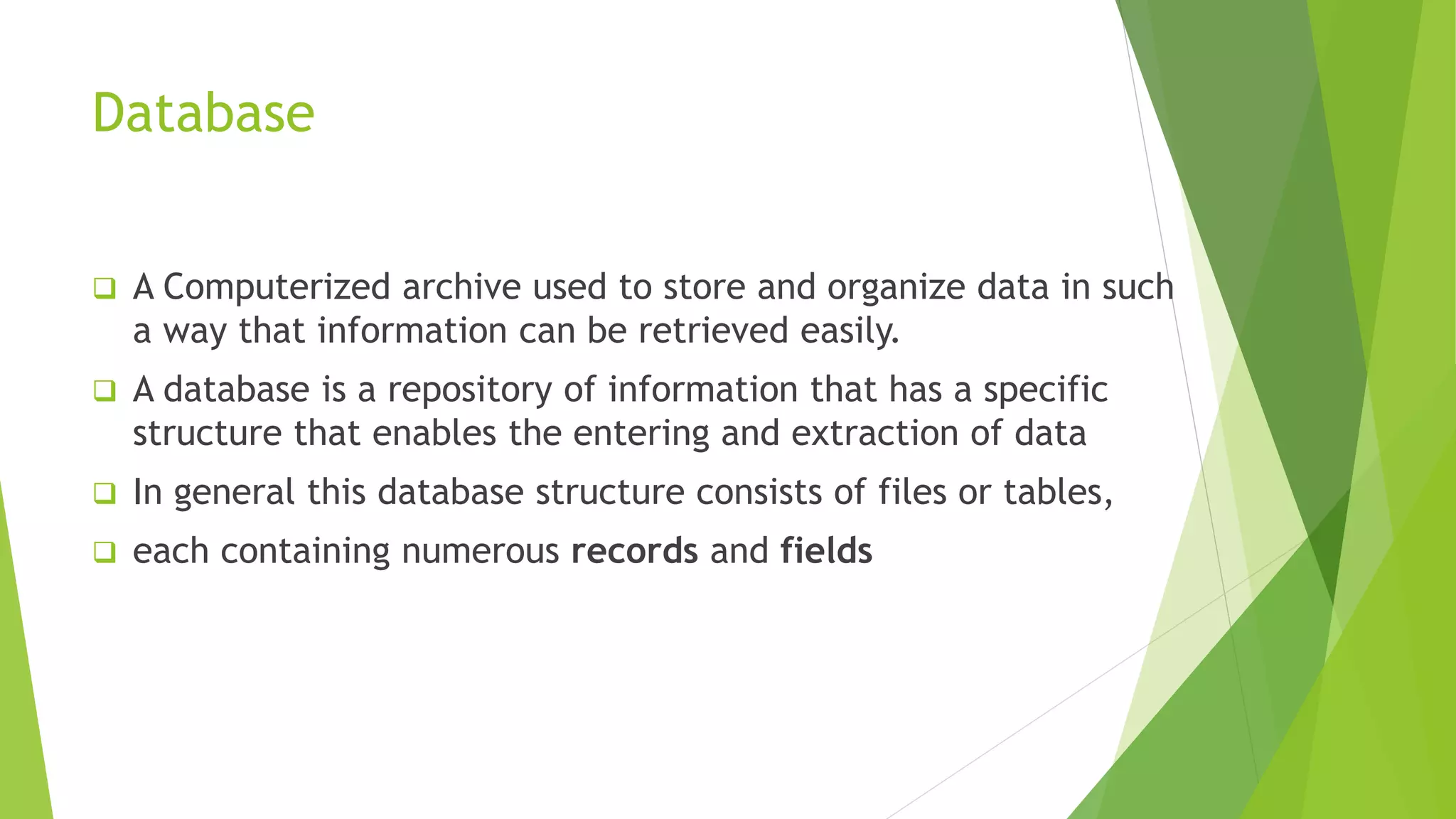 Database
 A Computerized archive used to store and organize data in such
a way that information can be retrieved easily.
 A database is a repository of information that has a specific
structure that enables the entering and extraction of data
 In general this database structure consists of files or tables,
 each containing numerous records and fields
 