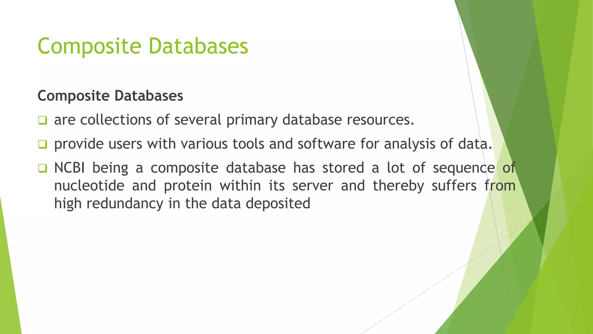 Composite Databases
Composite Databases
 are collections of several primary database resources.
 provide users with various tools and software for analysis of data.
 NCBI being a composite database has stored a lot of sequence of
nucleotide and protein within its server and thereby suffers from
high redundancy in the data deposited
 