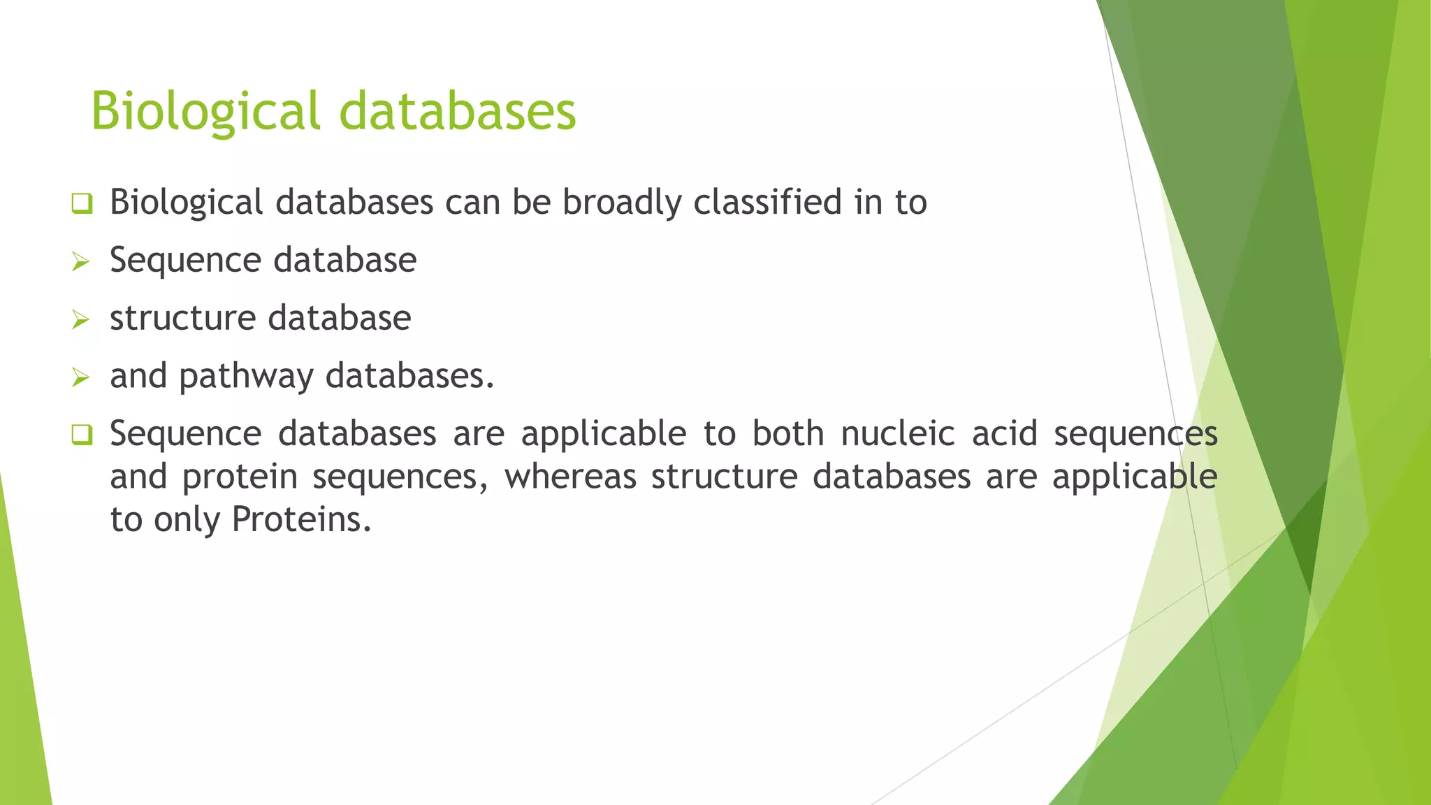 Biological databases
 Biological databases can be broadly classified in to
 Sequence database
 structure database
 and pathway databases.
 Sequence databases are applicable to both nucleic acid sequences
and protein sequences, whereas structure databases are applicable
to only Proteins.
 