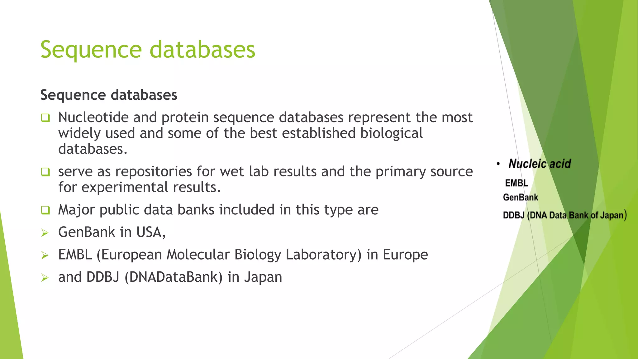Sequence databases
Sequence databases
 Nucleotide and protein sequence databases represent the most
widely used and some of the best established biological
databases.
 serve as repositories for wet lab results and the primary source
for experimental results.
 Major public data banks included in this type are
 GenBank in USA,
 EMBL (European Molecular Biology Laboratory) in Europe
 and DDBJ (DNADataBank) in Japan
 
