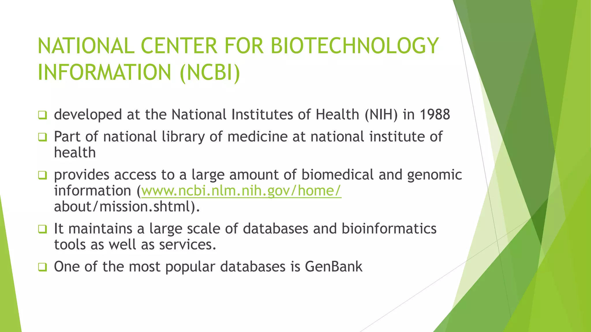 NATIONAL CENTER FOR BIOTECHNOLOGY
INFORMATION (NCBI)
 developed at the National Institutes of Health (NIH) in 1988
 Part of national library of medicine at national institute of
health
 provides access to a large amount of biomedical and genomic
information (www.ncbi.nlm.nih.gov/home/
about/mission.shtml).
 It maintains a large scale of databases and bioinformatics
tools as well as services.
 One of the most popular databases is GenBank
 