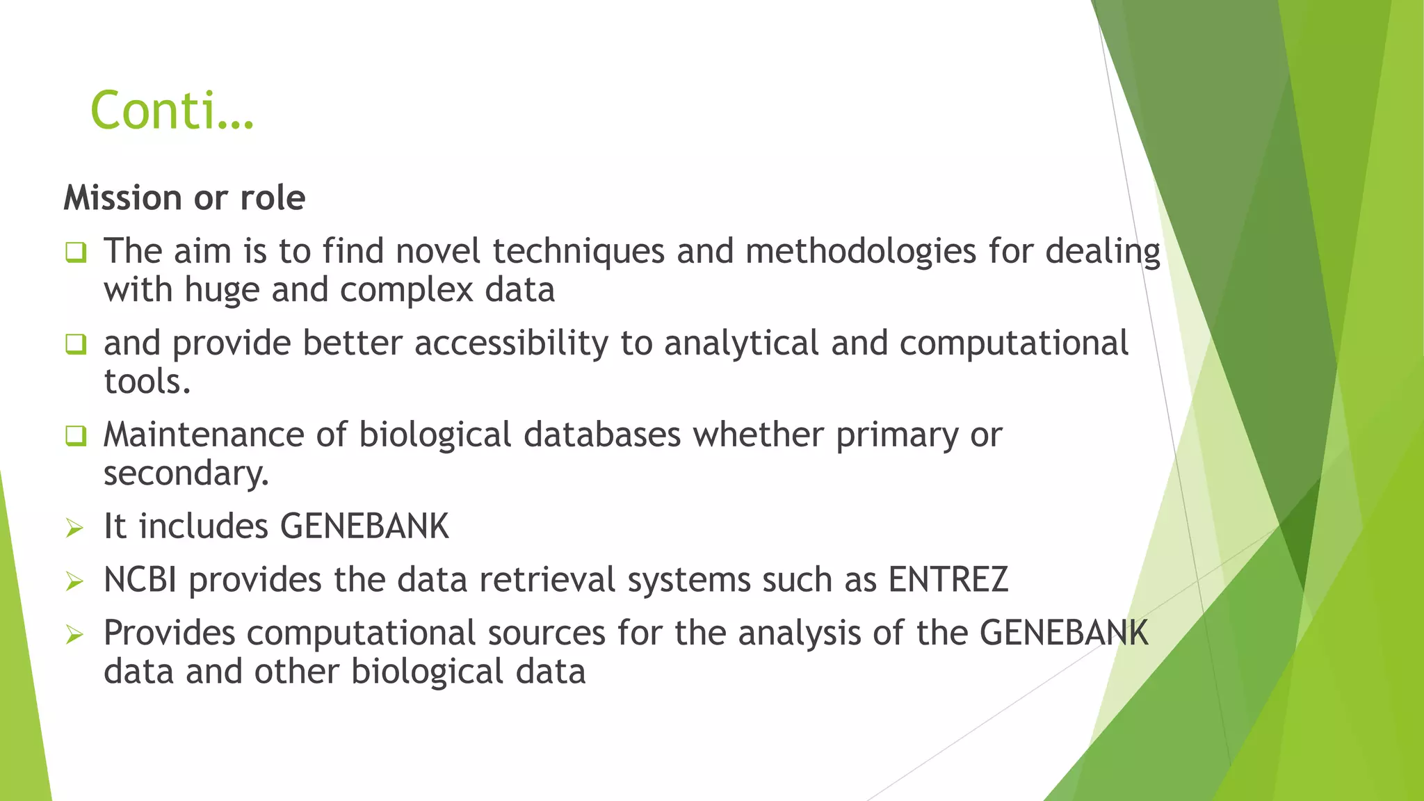 Conti…
Mission or role
 The aim is to find novel techniques and methodologies for dealing
with huge and complex data
 and provide better accessibility to analytical and computational
tools.
 Maintenance of biological databases whether primary or
secondary.
 It includes GENEBANK
 NCBI provides the data retrieval systems such as ENTREZ
 Provides computational sources for the analysis of the GENEBANK
data and other biological data
 