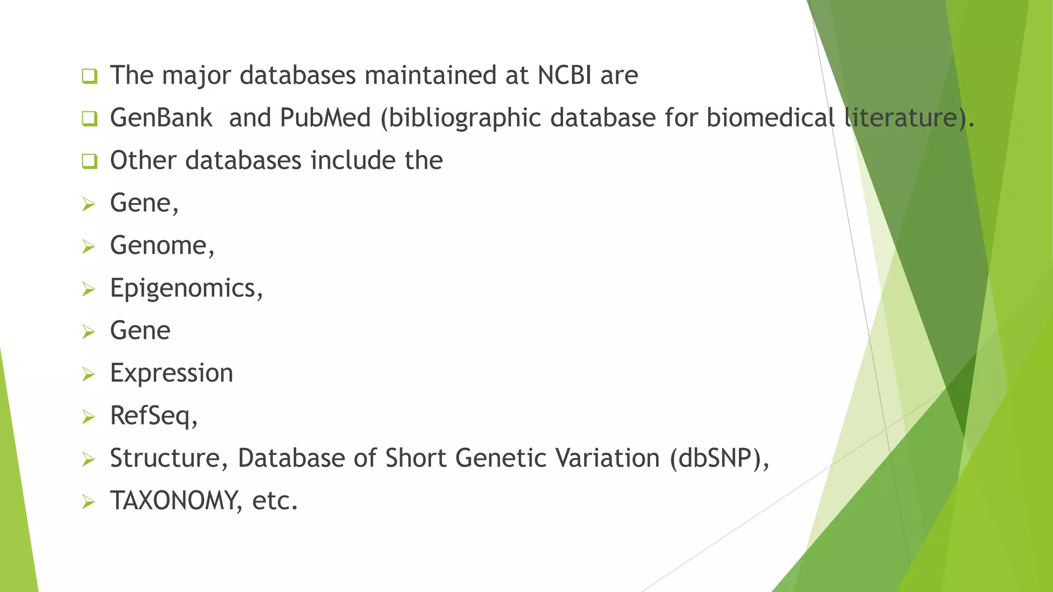  The major databases maintained at NCBI are
 GenBank and PubMed (bibliographic database for biomedical literature).
 Other databases include the
 Gene,
 Genome,
 Epigenomics,
 Gene
 Expression
 RefSeq,
 Structure, Database of Short Genetic Variation (dbSNP),
 TAXONOMY, etc.
 