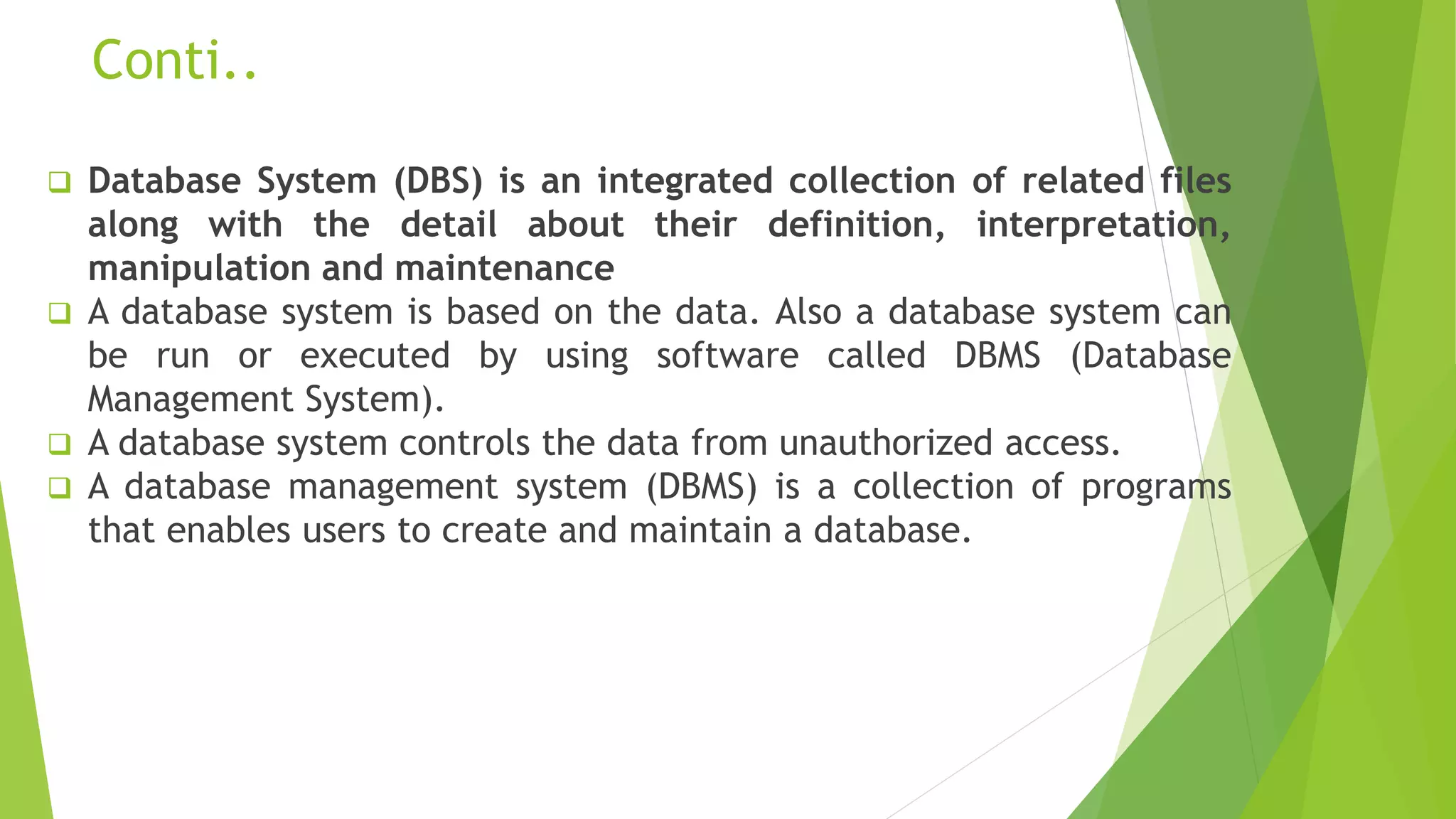 Conti..
 Database System (DBS) is an integrated collection of related files
along with the detail about their definition, interpretation,
manipulation and maintenance
 A database system is based on the data. Also a database system can
be run or executed by using software called DBMS (Database
Management System).
 A database system controls the data from unauthorized access.
 A database management system (DBMS) is a collection of programs
that enables users to create and maintain a database.
 