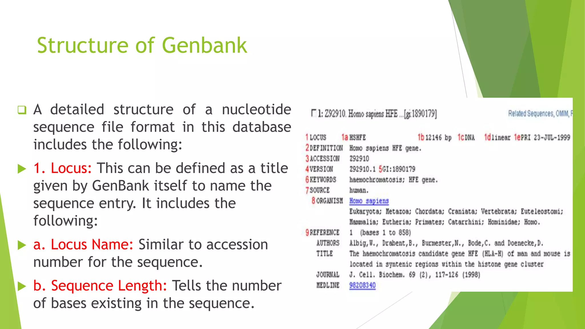 Structure of Genbank
 A detailed structure of a nucleotide
sequence file format in this database
includes the following:
 1. Locus: This can be defined as a title
given by GenBank itself to name the
sequence entry. It includes the
following:
 a. Locus Name: Similar to accession
number for the sequence.
 b. Sequence Length: Tells the number
of bases existing in the sequence.
 
