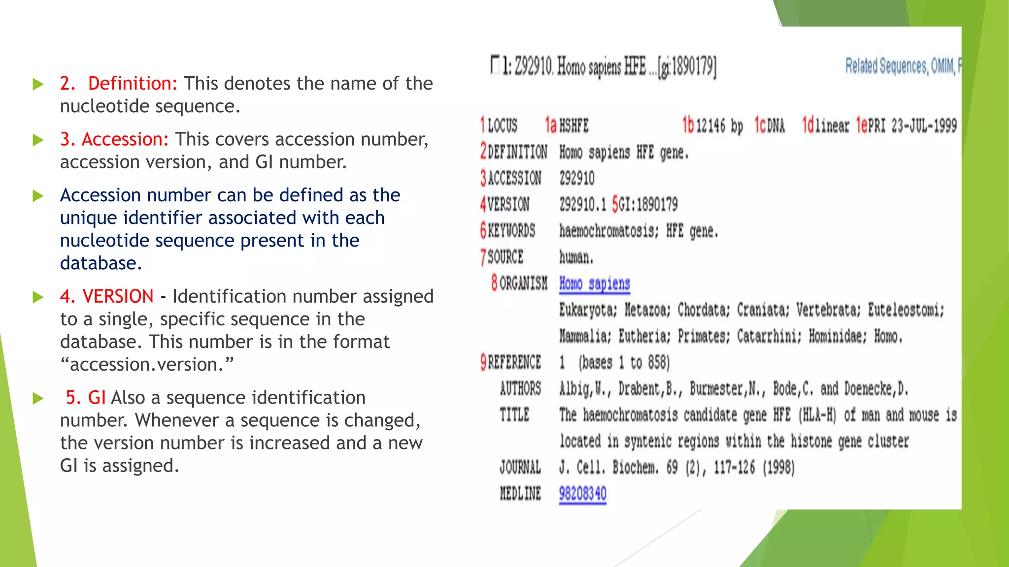 2. Definition: This denotes the name of the
nucleotide sequence.
 3. Accession: This covers accession number,
accession version, and GI number.
 Accession number can be defined as the
unique identifier associated with each
nucleotide sequence present in the
database.
 4. VERSION - Identification number assigned
to a single, specific sequence in the
database. This number is in the format
“accession.version.”
 5. GI Also a sequence identification
number. Whenever a sequence is changed,
the version number is increased and a new
GI is assigned.
 