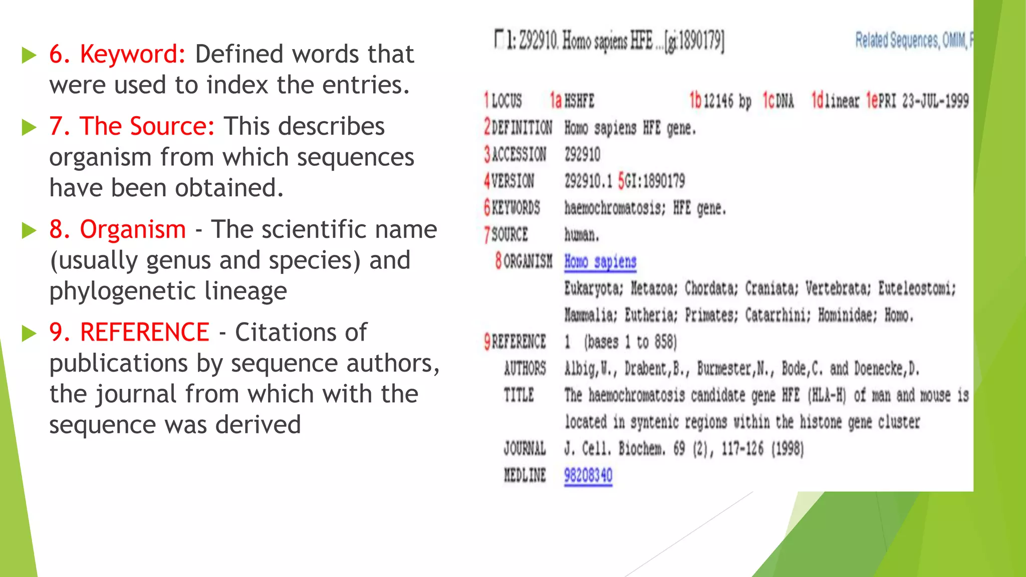  6. Keyword: Defined words that
were used to index the entries.
 7. The Source: This describes
organism from which sequences
have been obtained.
 8. Organism - The scientific name
(usually genus and species) and
phylogenetic lineage
 9. REFERENCE - Citations of
publications by sequence authors,
the journal from which with the
sequence was derived
 