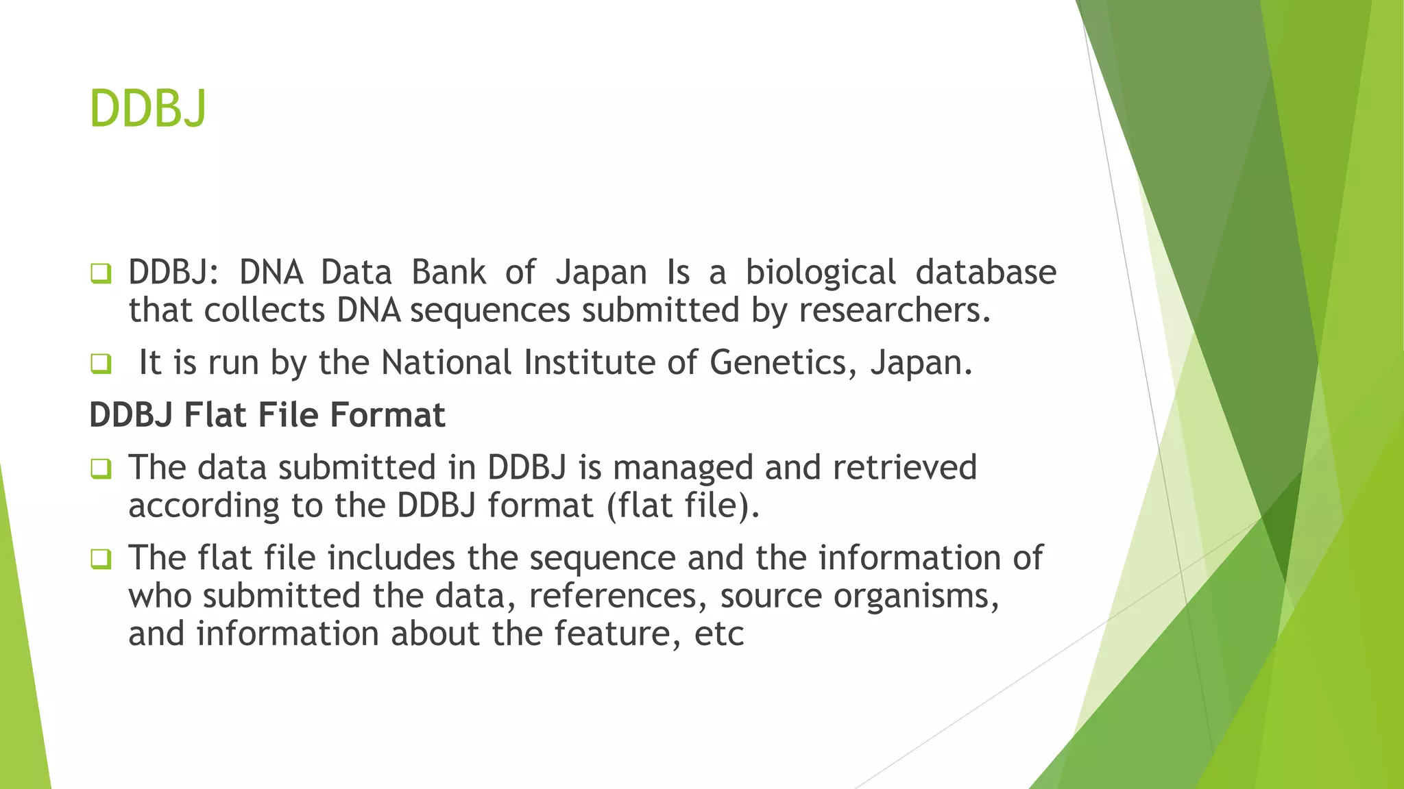 DDBJ
 DDBJ: DNA Data Bank of Japan Is a biological database
that collects DNA sequences submitted by researchers.
 It is run by the National Institute of Genetics, Japan.
DDBJ Flat File Format
 The data submitted in DDBJ is managed and retrieved
according to the DDBJ format (flat file).
 The flat file includes the sequence and the information of
who submitted the data, references, source organisms,
and information about the feature, etc
 