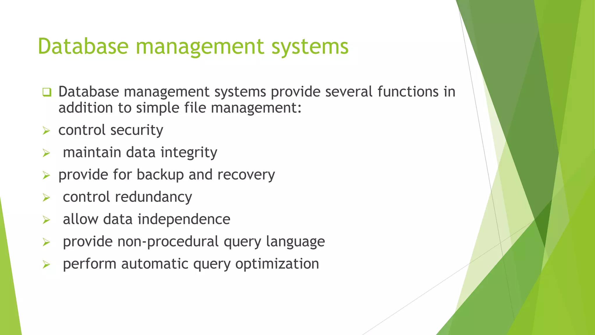 Database management systems
 Database management systems provide several functions in
addition to simple file management:
 control security
 maintain data integrity
 provide for backup and recovery
 control redundancy
 allow data independence
 provide non-procedural query language
 perform automatic query optimization
 