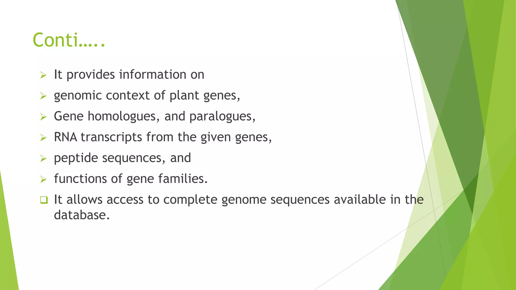 Conti…..
 It provides information on
 genomic context of plant genes,
 Gene homologues, and paralogues,
 RNA transcripts from the given genes,
 peptide sequences, and
 functions of gene families.
 It allows access to complete genome sequences available in the
database.
 
