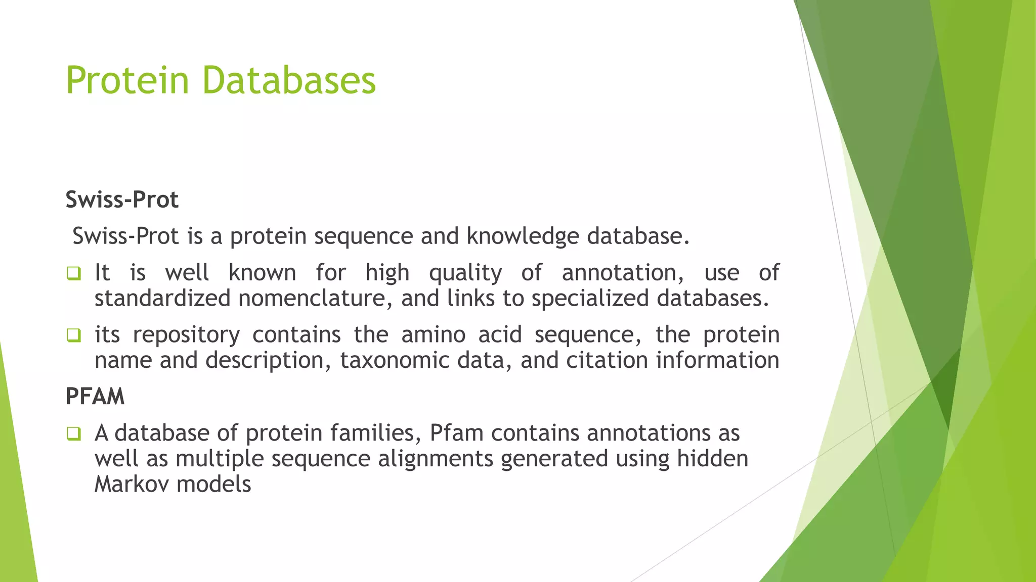 Protein Databases
Swiss-Prot
Swiss-Prot is a protein sequence and knowledge database.
 It is well known for high quality of annotation, use of
standardized nomenclature, and links to specialized databases.
 its repository contains the amino acid sequence, the protein
name and description, taxonomic data, and citation information
PFAM
 A database of protein families, Pfam contains annotations as
well as multiple sequence alignments generated using hidden
Markov models
 